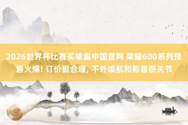 2026世界杯比赛买输赢中国官网 荣耀600系列预售火爆! 订价挺合理， 不外续航和影音很关节