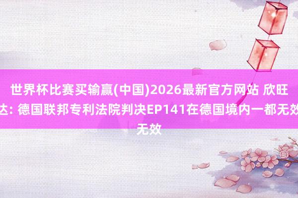 世界杯比赛买输赢(中国)2026最新官方网站 欣旺达: 德国联邦专利法院判决EP141在德国境内一都无效