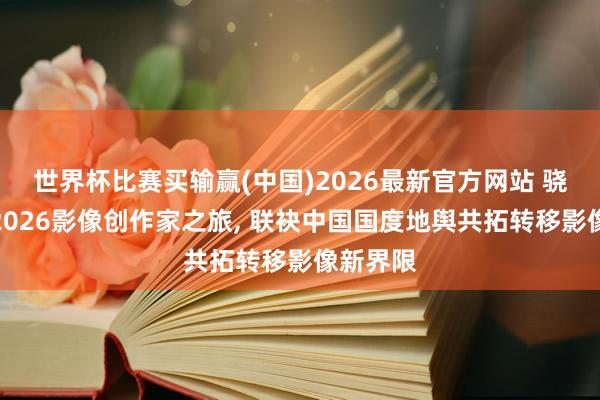 世界杯比赛买输赢(中国)2026最新官方网站 骁龙开启2026影像创作家之旅， 联袂中国国度地舆共拓转移影像新界限