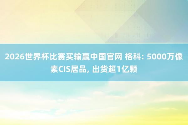 2026世界杯比赛买输赢中国官网 格科: 5000万像素CIS居品， 出货超1亿颗