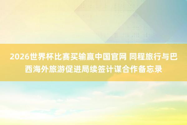 2026世界杯比赛买输赢中国官网 同程旅行与巴西海外旅游促进局续签计谋合作备忘录