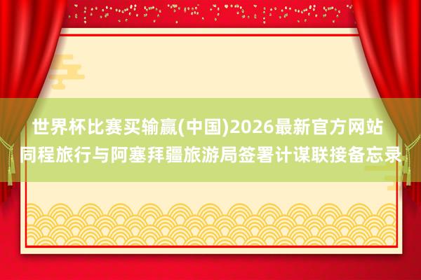 世界杯比赛买输赢(中国)2026最新官方网站 同程旅行与阿塞拜疆旅游局签署计谋联接备忘录