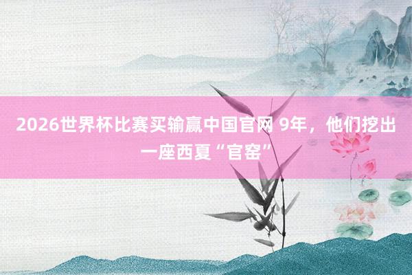2026世界杯比赛买输赢中国官网 9年，他们挖出一座西夏“官窑”