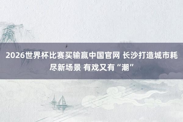2026世界杯比赛买输赢中国官网 长沙打造城市耗尽新场景 有戏又有“潮”