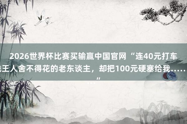 2026世界杯比赛买输赢中国官网 “连40元打车钱王人舍不得花的老东谈主，却把100元硬塞给我……”