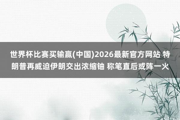 世界杯比赛买输赢(中国)2026最新官方网站 特朗普再威迫伊朗交出浓缩铀 称笔直后或阵一火