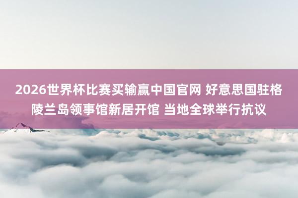 2026世界杯比赛买输赢中国官网 好意思国驻格陵兰岛领事馆新居开馆 当地全球举行抗议