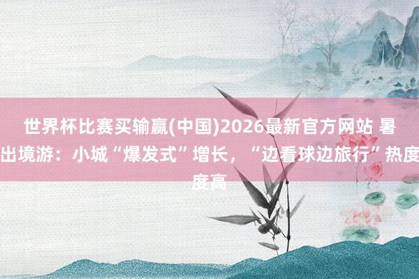 世界杯比赛买输赢(中国)2026最新官方网站 暑期出境游：小城“爆发式”增长，“边看球边旅行”热度高