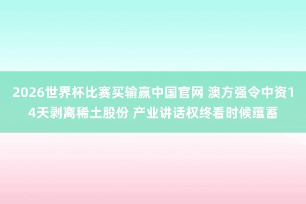 2026世界杯比赛买输赢中国官网 澳方强令中资14天剥离稀土股份 产业讲话权终看时候蕴蓄