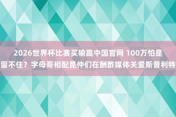 2026世界杯比赛买输赢中国官网 100万怕是留不住？字母哥相配昆仲们在酬酢媒体关爱斯普利特