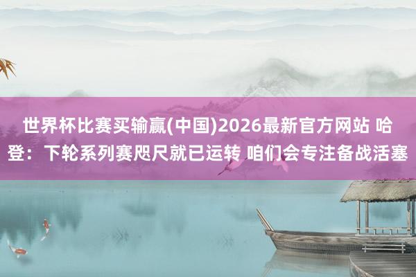 世界杯比赛买输赢(中国)2026最新官方网站 哈登：下轮系列赛咫尺就已运转 咱们会专注备战活塞
