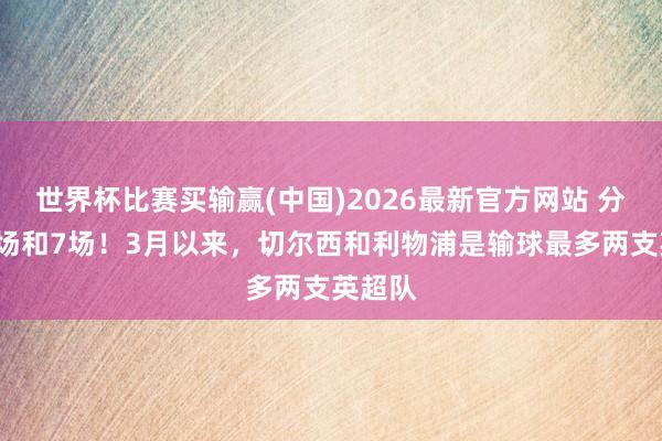 世界杯比赛买输赢(中国)2026最新官方网站 分裂输9场和7场！3月以来，切尔西和利物浦是输球最多两支英超队