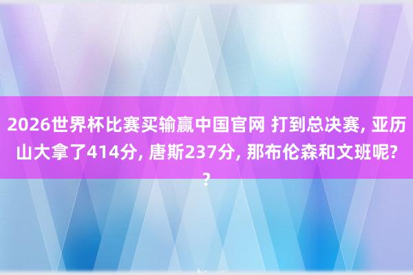 2026世界杯比赛买输赢中国官网 打到总决赛， 亚历山大拿了414分， 唐斯237分， 那布伦森和文班呢?
