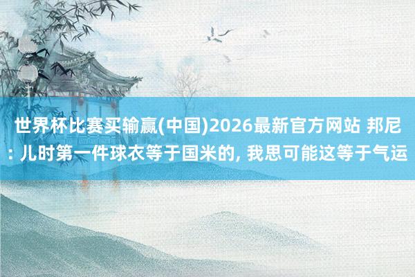 世界杯比赛买输赢(中国)2026最新官方网站 邦尼: 儿时第一件球衣等于国米的， 我思可能这等于气运
