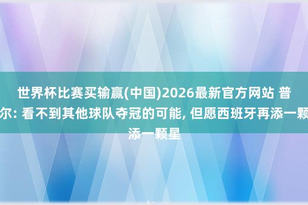世界杯比赛买输赢(中国)2026最新官方网站 普比尔: 看不到其他球队夺冠的可能， 但愿西班牙再添一颗星