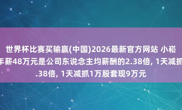 世界杯比赛买输赢(中国)2026最新官方网站 小崧股份高管李晓冬年薪48万元是公司东说念主均薪酬的2.38倍， 1天减抓1万股套现9万元