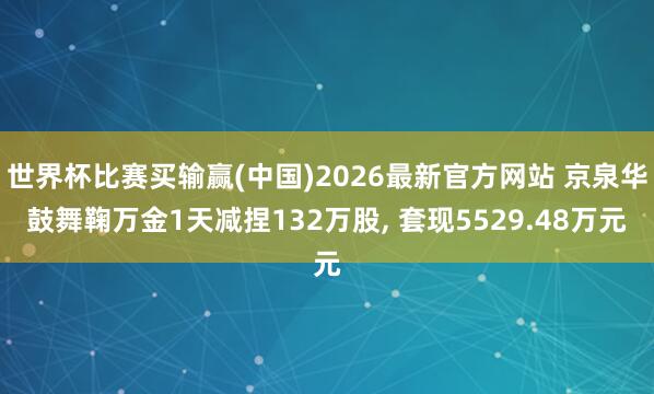 世界杯比赛买输赢(中国)2026最新官方网站 京泉华鼓舞鞠万金1天减捏132万股， 套现5529.48万元