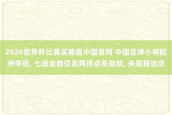 2026世界杯比赛买输赢中国官网 中国足球小将欧洲夺冠， 七战全胜仅丢两球点杀劲敌， 央视报说念