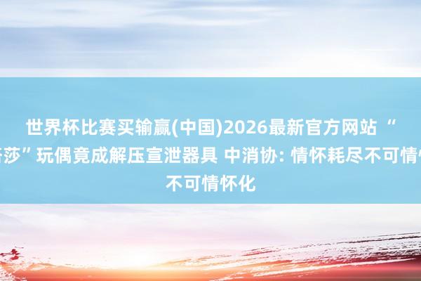 世界杯比赛买输赢(中国)2026最新官方网站 “娜塔莎”玩偶竟成解压宣泄器具 中消协: 情怀耗尽不可情怀化