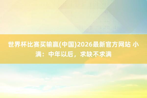 世界杯比赛买输赢(中国)2026最新官方网站 小满：中年以后，求缺不求满