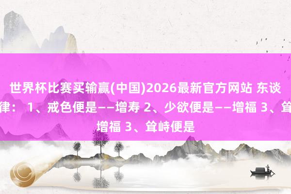 世界杯比赛买输赢(中国)2026最新官方网站 东谈主性铁律： 1、戒色便是——增寿 2、少欲便是——增福 3、耸峙便是