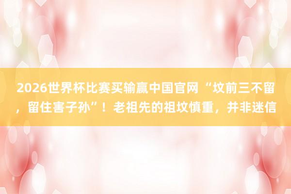 2026世界杯比赛买输赢中国官网 “坟前三不留，留住害子孙”！老祖先的祖坟慎重，并非迷信