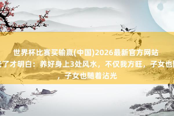 世界杯比赛买输赢(中国)2026最新官方网站 东谈主老了才明白：养好身上3处风水，不仅我方旺，子女也随着沾光