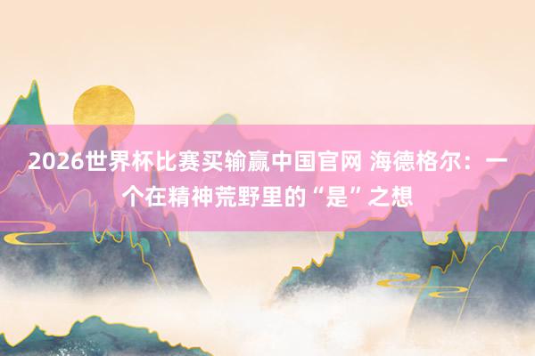 2026世界杯比赛买输赢中国官网 海德格尔：一个在精神荒野里的“是”之想