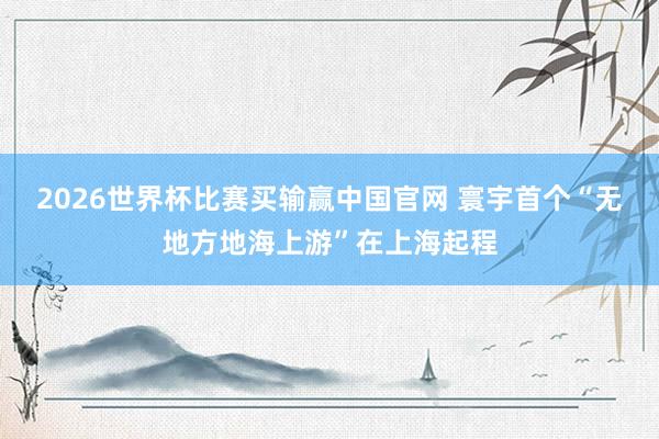 2026世界杯比赛买输赢中国官网 寰宇首个“无地方地海上游”在上海起程