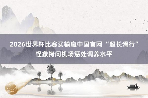 2026世界杯比赛买输赢中国官网 “超长滑行”怪象拷问机场惩处调养水平