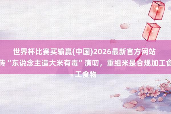 世界杯比赛买输赢(中国)2026最新官方网站 网传“东说念主造大米有毒”演叨，重组米是合规加工食物