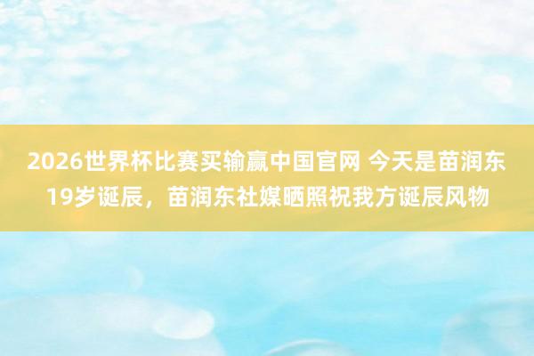 2026世界杯比赛买输赢中国官网 今天是苗润东19岁诞辰，苗润东社媒晒照祝我方诞辰风物