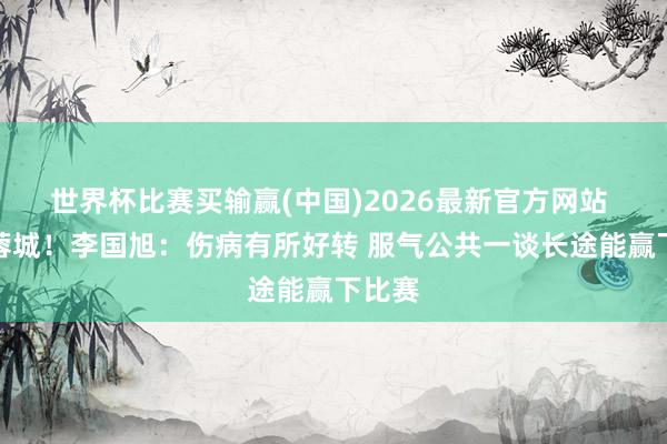 世界杯比赛买输赢(中国)2026最新官方网站 将战蓉城！李国旭：伤病有所好转 服气公共一谈长途能赢下比赛