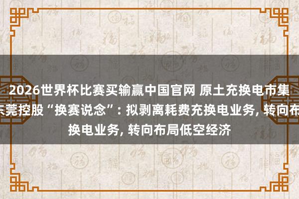 2026世界杯比赛买输赢中国官网 原土充换电市集竞争热烈， 东莞控股“换赛说念”: 拟剥离耗费充换电业务， 转向布局低空经济