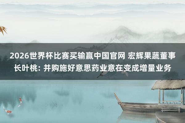 2026世界杯比赛买输赢中国官网 宏辉果蔬董事长叶桃: 并购施好意思药业意在变成增量业务