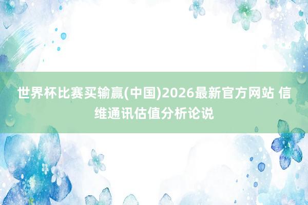 世界杯比赛买输赢(中国)2026最新官方网站 信维通讯估值分析论说