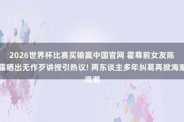 2026世界杯比赛买输赢中国官网 霍尊前女友陈露晒出无作歹讲授引热议! 两东谈主多年纠葛再掀海潮