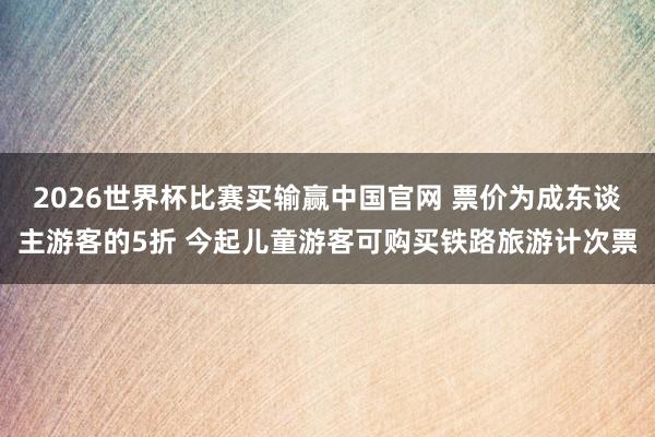 2026世界杯比赛买输赢中国官网 票价为成东谈主游客的5折 今起儿童游客可购买铁路旅游计次票