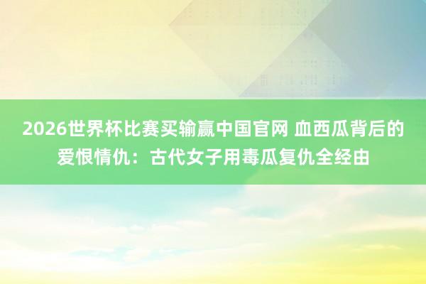 2026世界杯比赛买输赢中国官网 血西瓜背后的爱恨情仇：古代女子用毒瓜复仇全经由
