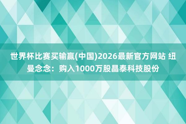 世界杯比赛买输赢(中国)2026最新官方网站 纽曼念念：购入1000万股晶泰科技股份