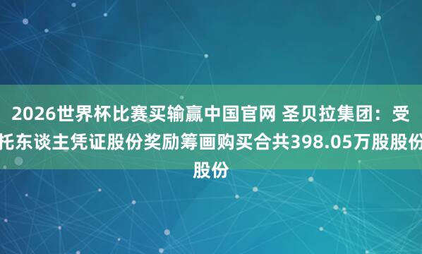 2026世界杯比赛买输赢中国官网 圣贝拉集团：受托东谈主凭证股份奖励筹画购买合共398.05万股股份
