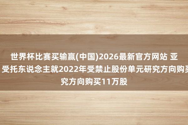 世界杯比赛买输赢(中国)2026最新官方网站 亚盛医药：受托东说念主就2022年受禁止股份单元研究方向购买11万股