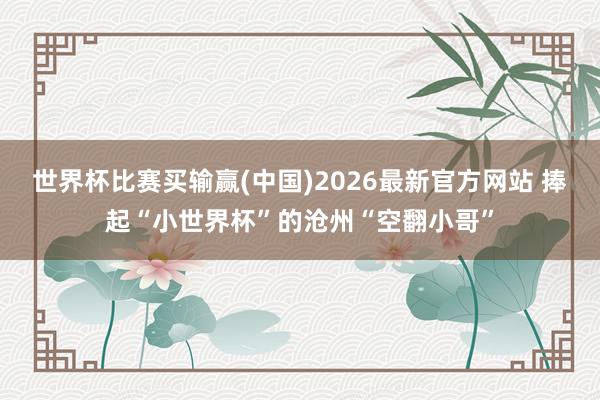 世界杯比赛买输赢(中国)2026最新官方网站 捧起“小世界杯”的沧州“空翻小哥”
