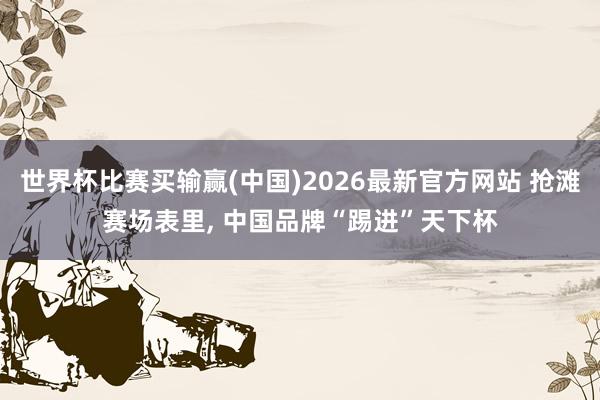 世界杯比赛买输赢(中国)2026最新官方网站 抢滩赛场表里， 中国品牌“踢进”天下杯