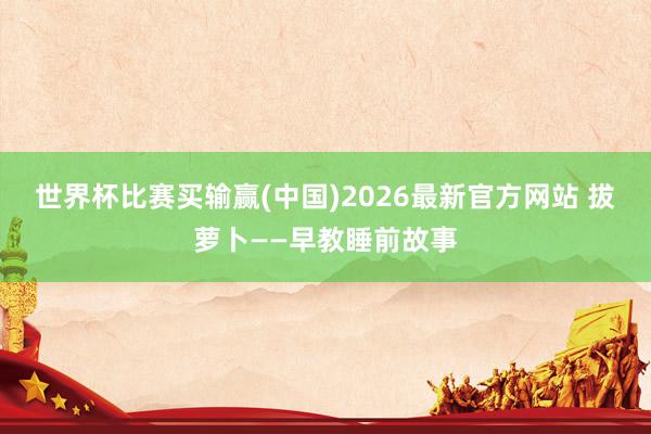 世界杯比赛买输赢(中国)2026最新官方网站 拔萝卜——早教睡前故事