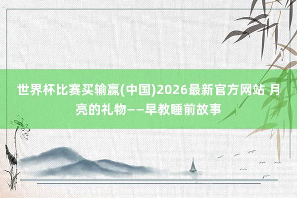 世界杯比赛买输赢(中国)2026最新官方网站 月亮的礼物——早教睡前故事