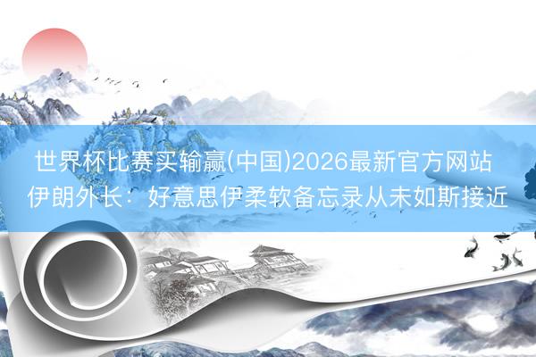 世界杯比赛买输赢(中国)2026最新官方网站 伊朗外长：好意思伊柔软备忘录从未如斯接近