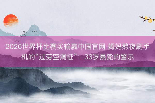 2026世界杯比赛买输赢中国官网 姆妈熬夜刷手机的“过劳空洞征”：33岁暴毙的警示