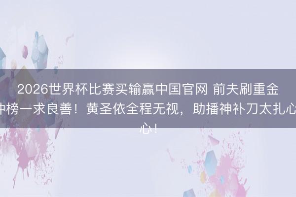 2026世界杯比赛买输赢中国官网 前夫刷重金冲榜一求良善！黄圣依全程无视，助播神补刀太扎心！