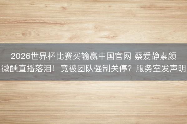 2026世界杯比赛买输赢中国官网 蔡爱静素颜微醺直播落泪!竟被团队强制关停?服务室发声明